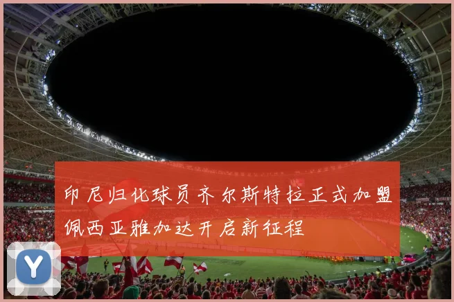 印尼归化球员齐尔斯特拉正式加盟佩西亚雅加达开启新征程