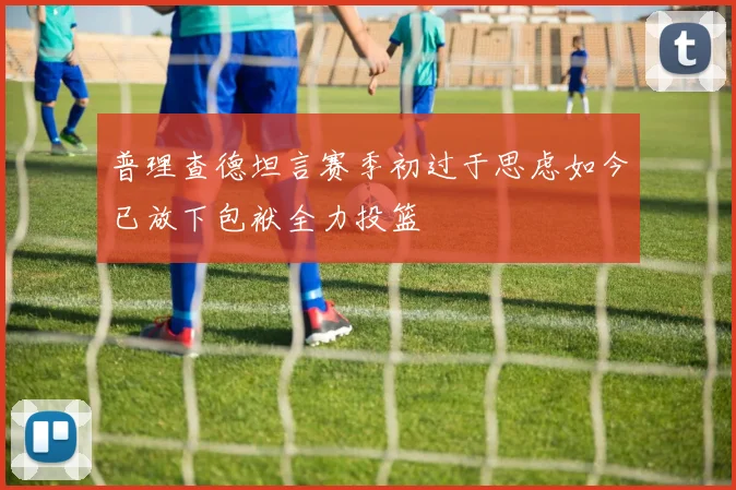 普理查德坦言赛季初过于思虑如今已放下包袱全力投篮