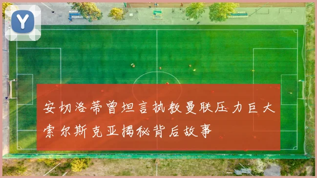 安切洛蒂曾坦言执教曼联压力巨大索尔斯克亚揭秘背后故事