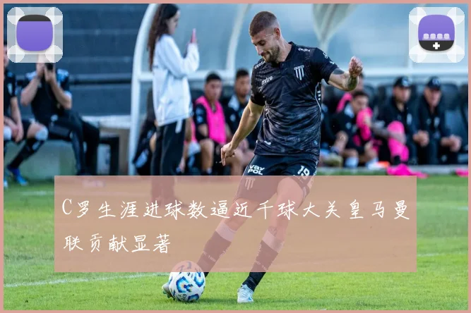 C罗生涯进球数逼近千球大关皇马曼联贡献显著