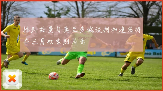 格列兹曼与奥兰多城谈判加速或将在三月初告别马竞
