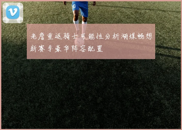 老詹重返骑士可能性分析湖媒畅想新赛季豪华阵容配置