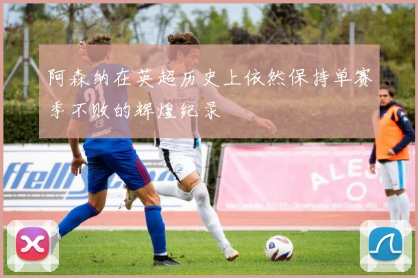 阿森纳在英超历史上依然保持单赛季不败的辉煌纪录