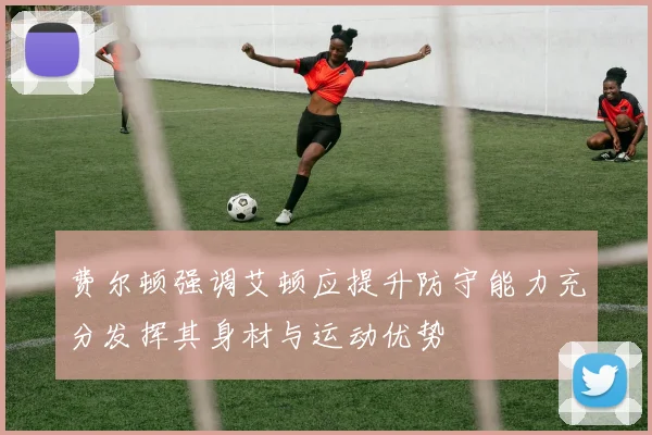 费尔顿强调艾顿应提升防守能力充分发挥其身材与运动优势