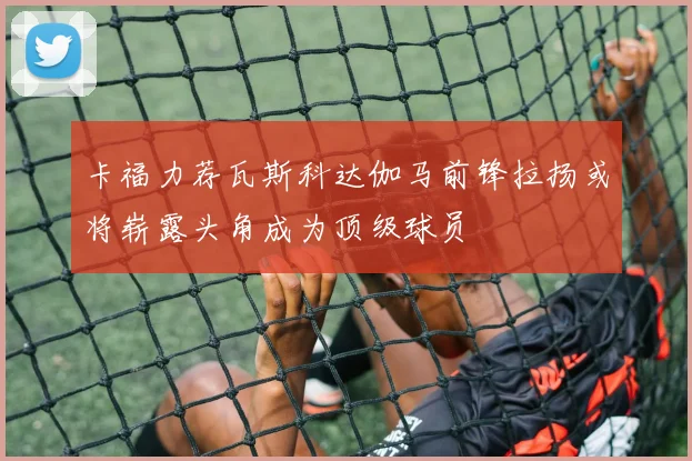 卡福力荐瓦斯科达伽马前锋拉扬或将崭露头角成为顶级球员
