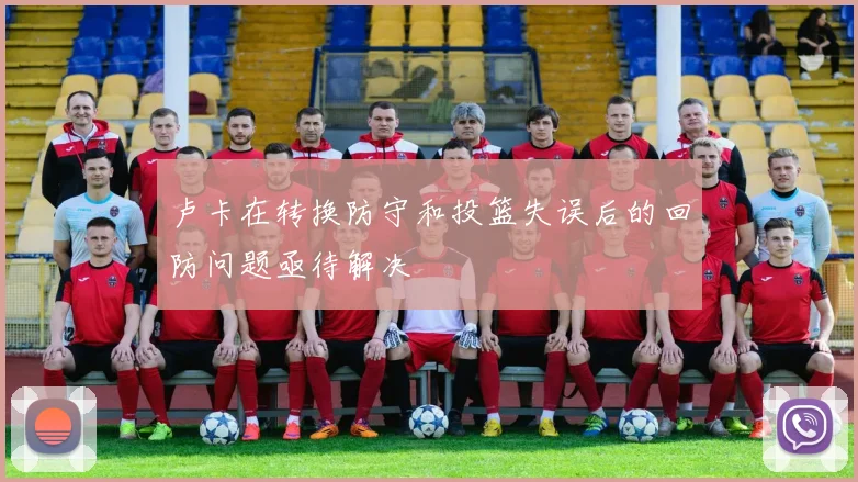 卢卡在转换防守和投篮失误后的回防问题亟待解决