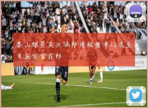 泰山球员吴兴涵即将租借津门虎至年底官宣在即