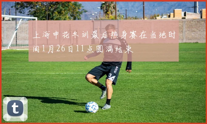 上海申花冬训最后热身赛在当地时间1月26日11点圆满结束