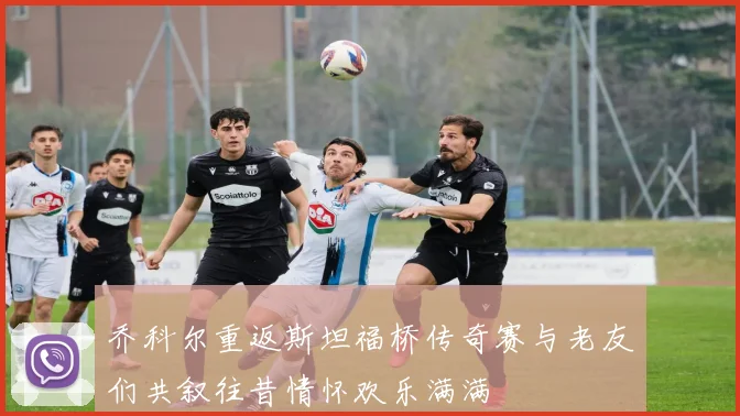 乔科尔重返斯坦福桥传奇赛与老友们共叙往昔情怀欢乐满满