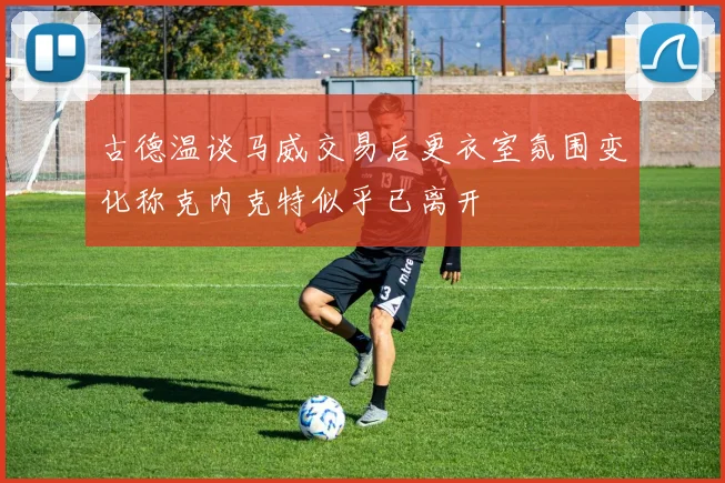 古德温谈马威交易后更衣室氛围变化称克内克特似乎已离开