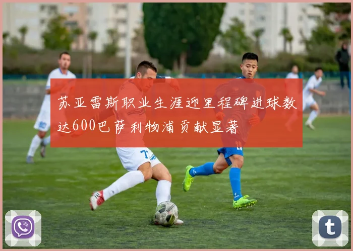 苏亚雷斯职业生涯迎里程碑进球数达600巴萨利物浦贡献显著