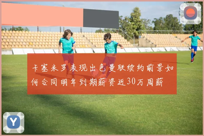 卡塞米罗表现出色曼联续约前景如何合同明年到期薪资近30万周薪