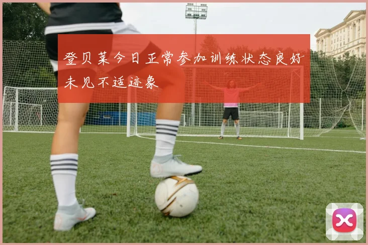 登贝莱今日正常参加训练状态良好未见不适迹象