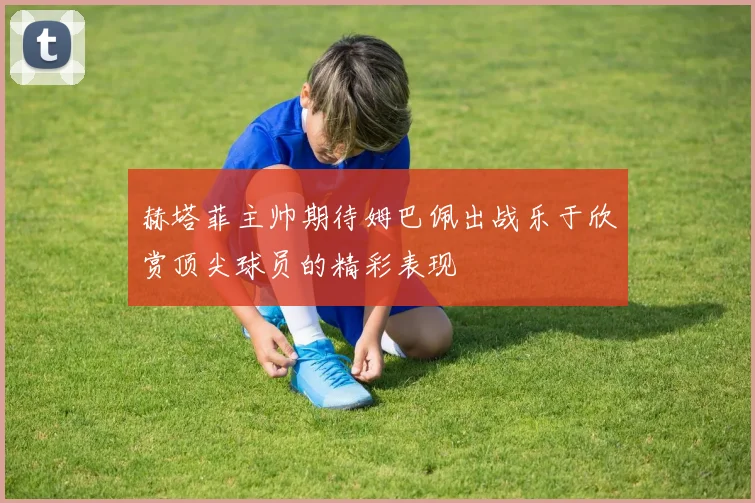 赫塔菲主帅期待姆巴佩出战乐于欣赏顶尖球员的精彩表现