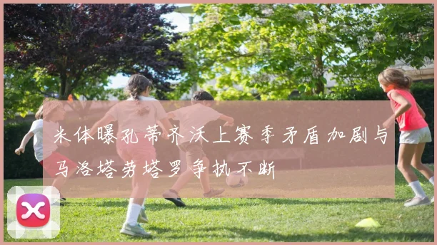 米体曝孔蒂齐沃上赛季矛盾加剧与马洛塔劳塔罗争执不断
