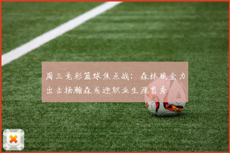 周三竞彩篮球焦点战：森林狼全力出击杨瀚森或迎职业生涯首秀