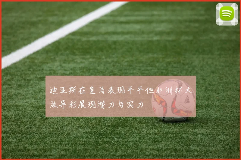 迪亚斯在皇马表现平平但非洲杯大放异彩展现潜力与实力