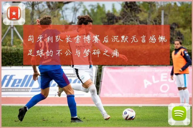 匈牙利队长索博赛后沉默无言感慨足球的不公与梦碎之痛
