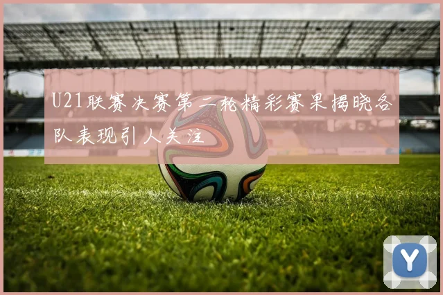 U21联赛决赛第二轮精彩赛果揭晓各队表现引人关注