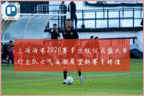 上海海港2026赛季出征仪式盛大举行全队士气高涨展望新赛季辉煌