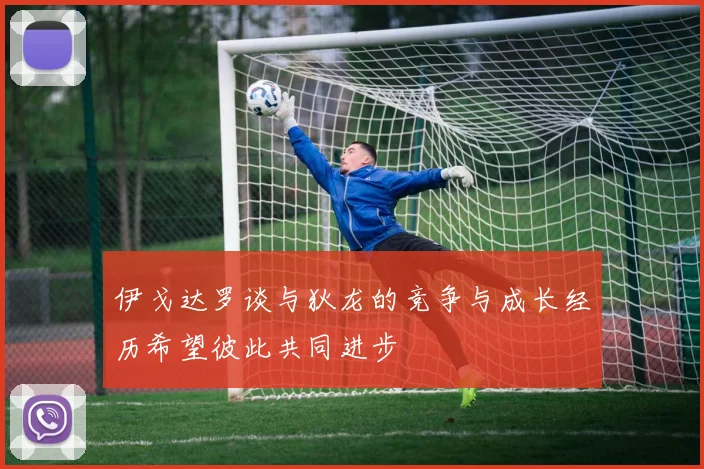 伊戈达罗谈与狄龙的竞争与成长经历希望彼此共同进步