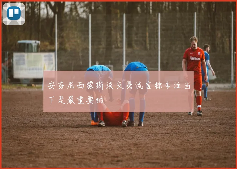 安芬尼西蒙斯谈交易流言称专注当下是最重要的