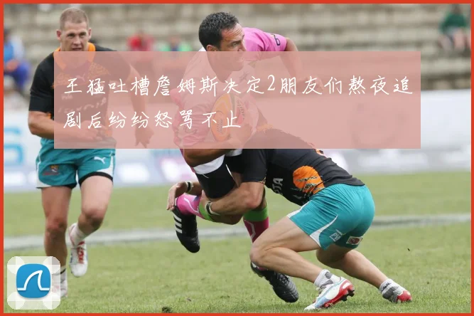 王猛吐槽詹姆斯决定2朋友们熬夜追剧后纷纷怒骂不止