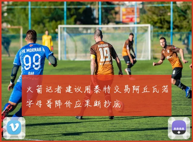 火箭记者建议用泰特交易阿丘瓦若字母哥降价应果断抄底