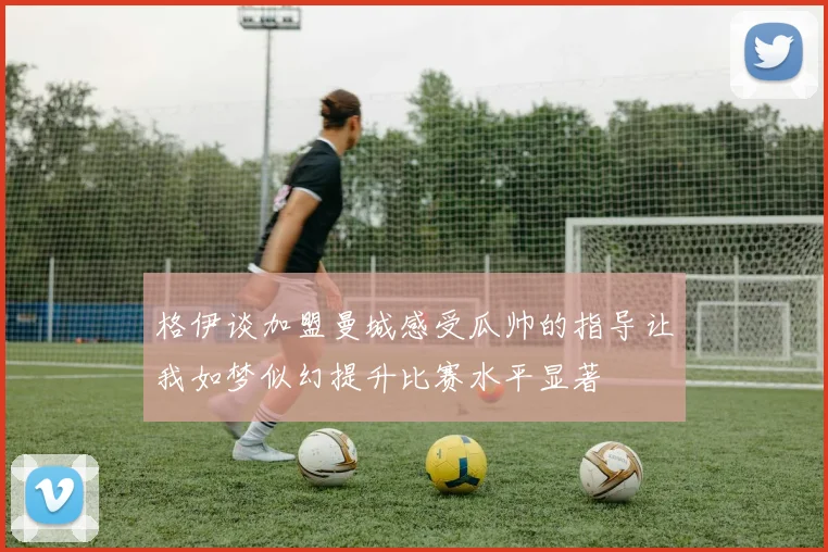 格伊谈加盟曼城感受瓜帅的指导让我如梦似幻提升比赛水平显著