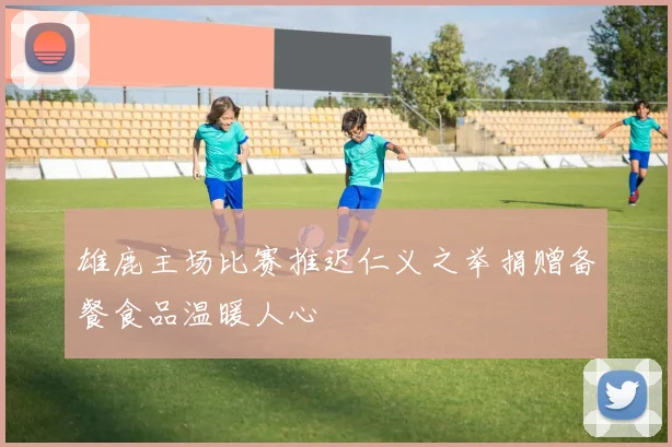 雄鹿主场比赛推迟仁义之举捐赠备餐食品温暖人心