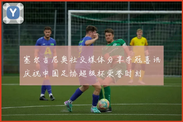 塞尔吉尼奥社交媒体分享夺冠喜讯庆祝中国足协超级杯荣誉时刻