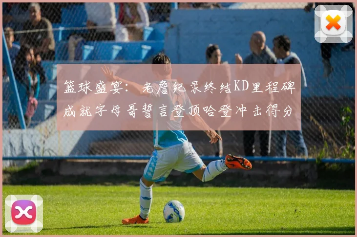 篮球盛宴：老詹纪录终结KD里程碑成就字母哥誓言登顶哈登冲击得分前十