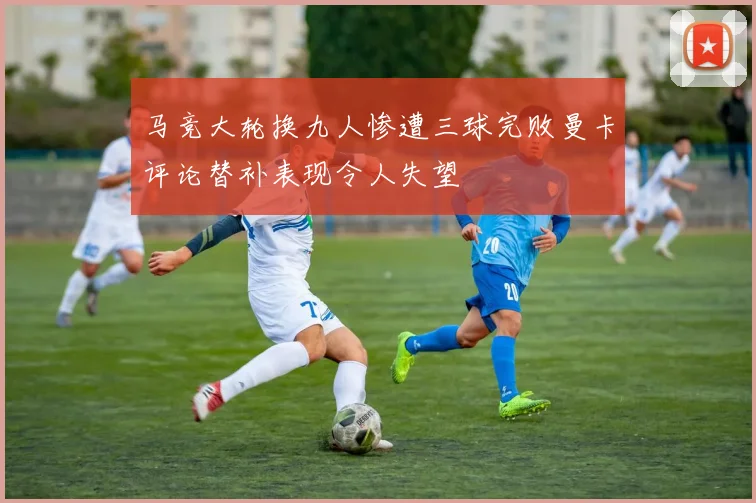 马竞大轮换九人惨遭三球完败曼卡评论替补表现令人失望